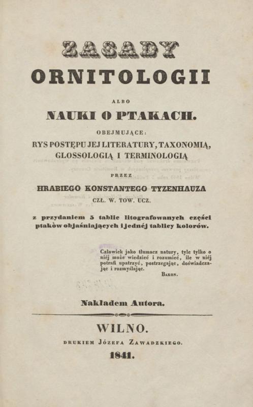 Tyzenhauz, Konstanty. Zasady ornitologii, albo Nauki o ptakach obejmujące rys postepu jej literatury, taxonimią, glossologią i terminologią: z przydaniem 5 tablic liturgrafowanych części ptaków objaśniających i jednej tablicy kolorów.
Wilno: nakładem autora, 1841.